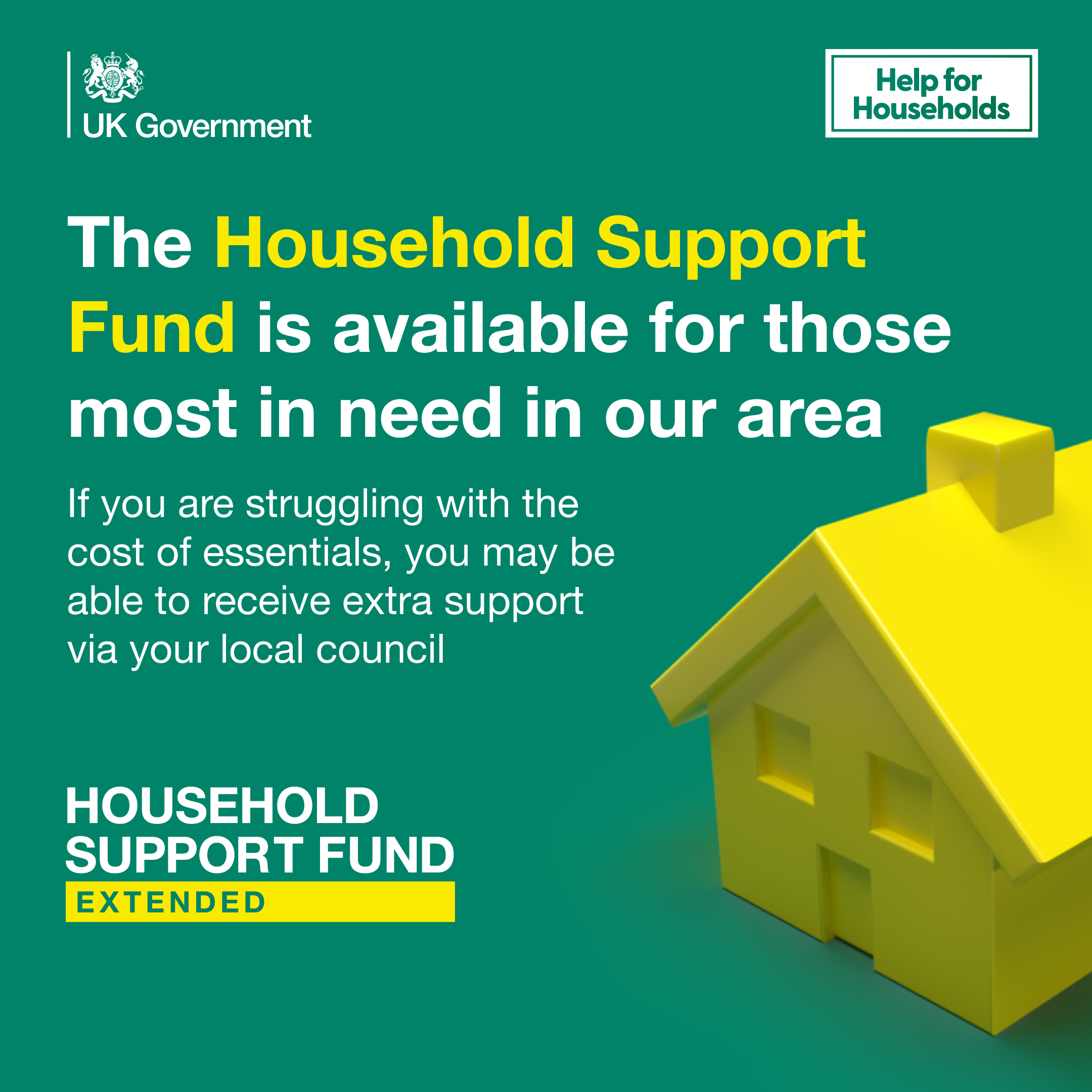A square graphic with a green background and a yellow house that has text on it saying 'The Household Support Fund is available for those most in need in our area. If you are struggling with the cost of essentials, you may be able to receive extra support via your local council. Household Support Fund, extended.' There is also the UK Government logo in the top left and 'Help for Households' in the top right.